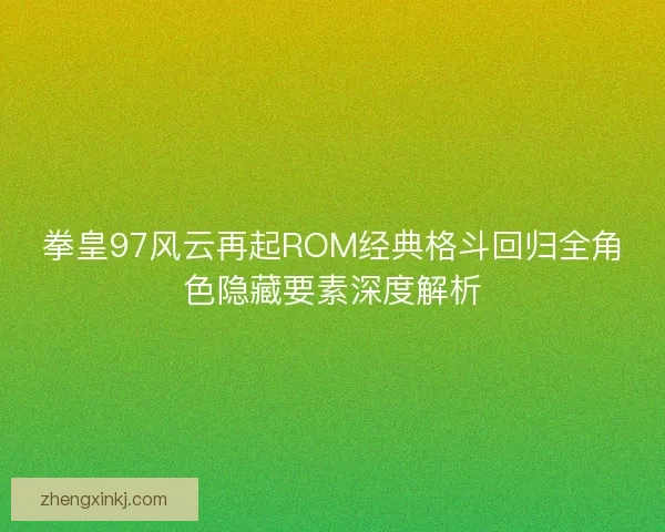 拳皇97风云再起ROM经典格斗回归全角色隐藏要素深度解析